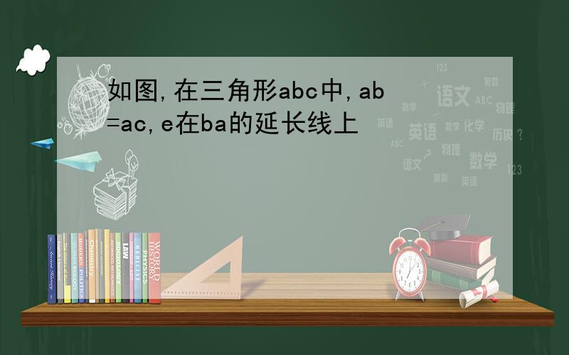 如图,在三角形abc中,ab=ac,e在ba的延长线上