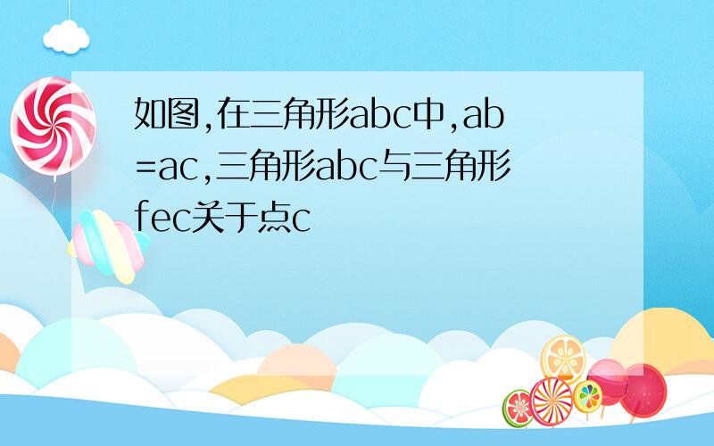 如图,在三角形abc中,ab=ac,三角形abc与三角形fec关于点c