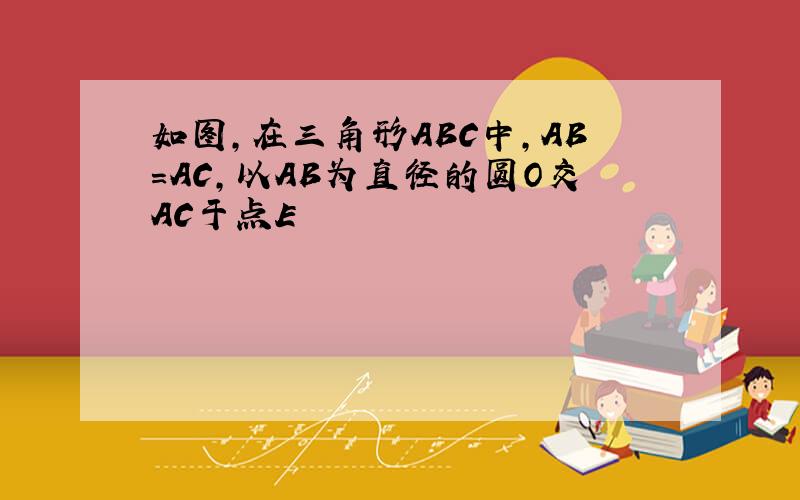 如图,在三角形ABC中,AB=AC,以AB为直径的圆O交AC于点E