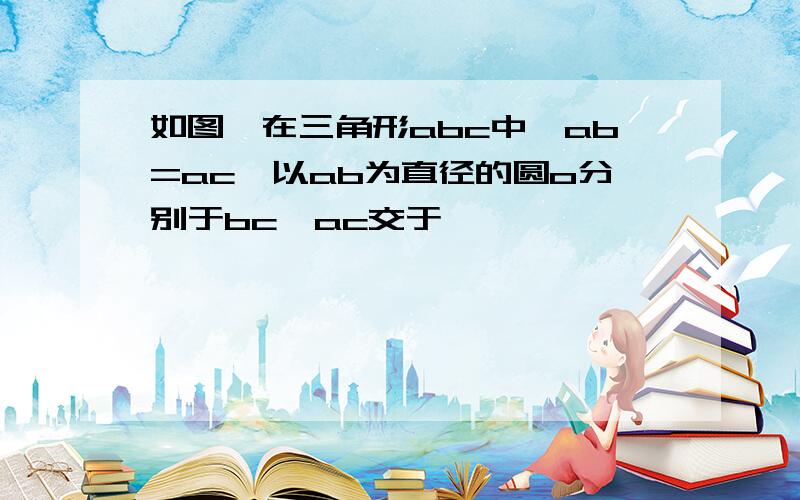 如图,在三角形abc中,ab=ac,以ab为直径的圆o分别于bc,ac交于