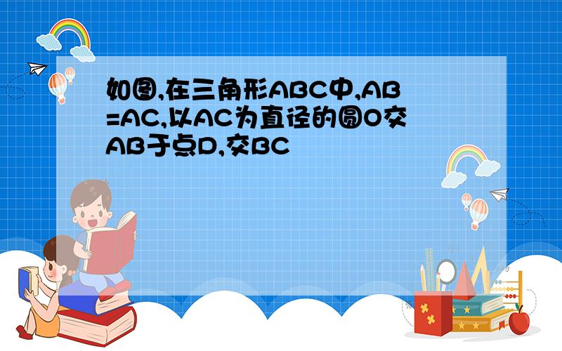 如图,在三角形ABC中,AB=AC,以AC为直径的圆O交AB于点D,交BC