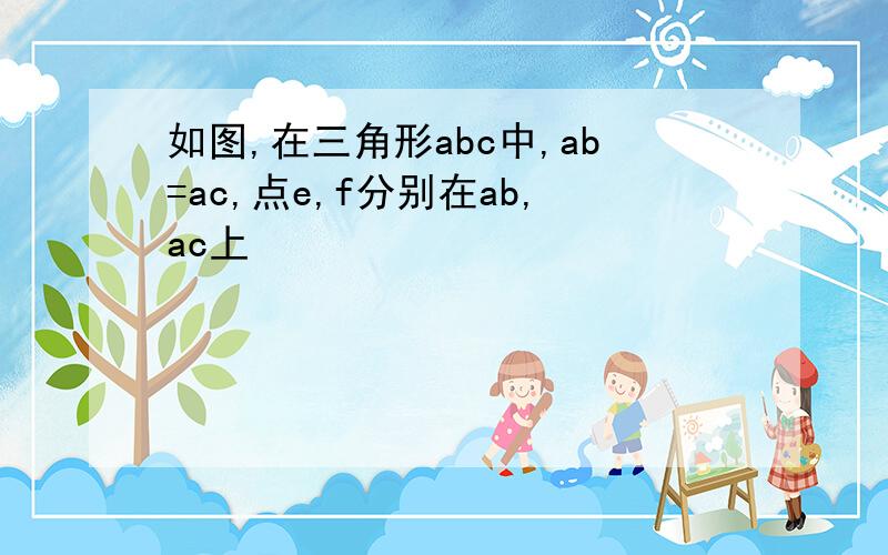 如图,在三角形abc中,ab=ac,点e,f分别在ab,ac上