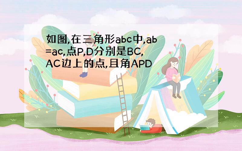 如图,在三角形abc中,ab=ac,点P,D分别是BC,AC边上的点,且角APD