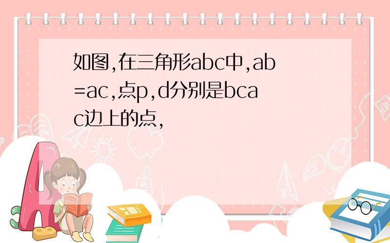 如图,在三角形abc中,ab=ac,点p,d分别是bcac边上的点,