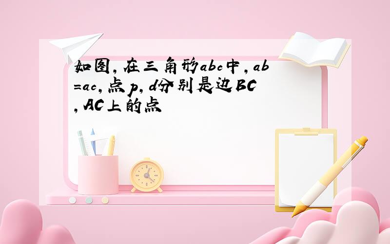 如图,在三角形abc中,ab=ac,点p,d分别是边BC,AC上的点