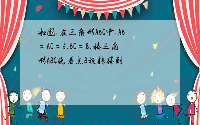 如图,在三角形ABC中,AB=AC=5,BC=8,将三角形ABC绕着点B旋转得到