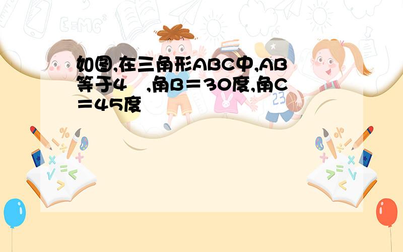 如图,在三角形ABC中,AB等于4㎝,角B＝30度,角C＝45度