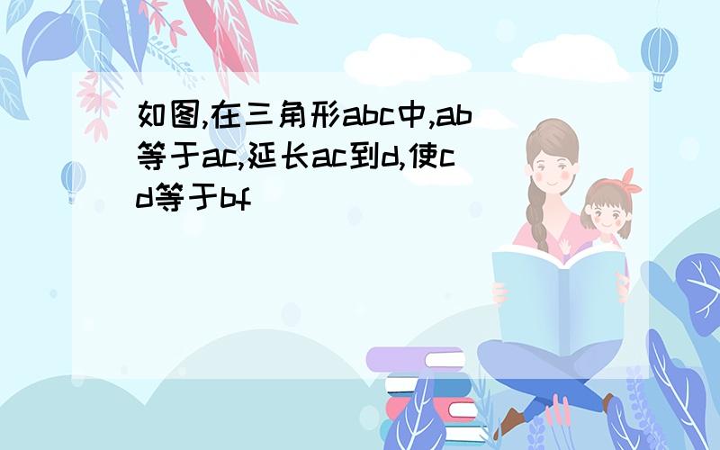 如图,在三角形abc中,ab等于ac,延长ac到d,使cd等于bf