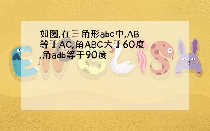 如图,在三角形abc中,AB等于AC,角ABC大于60度,角adb等于90度