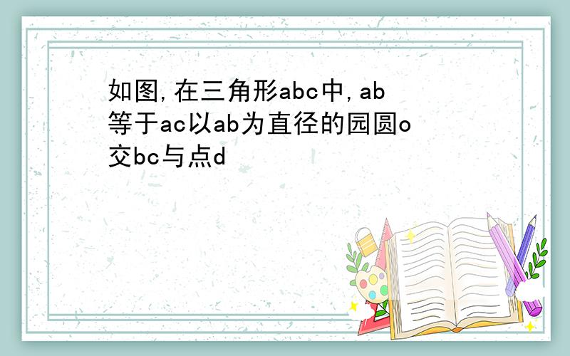 如图,在三角形abc中,ab等于ac以ab为直径的园圆o交bc与点d