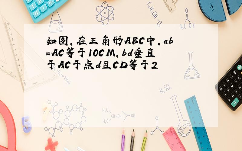 如图,在三角形ABC中,ab＝AC等于10CM,bd垂直于AC于点d且CD等于2