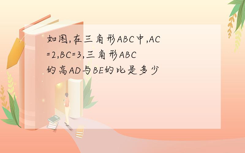 如图,在三角形ABC中,AC=2,BC=3,三角形ABC的高AD与BE的比是多少