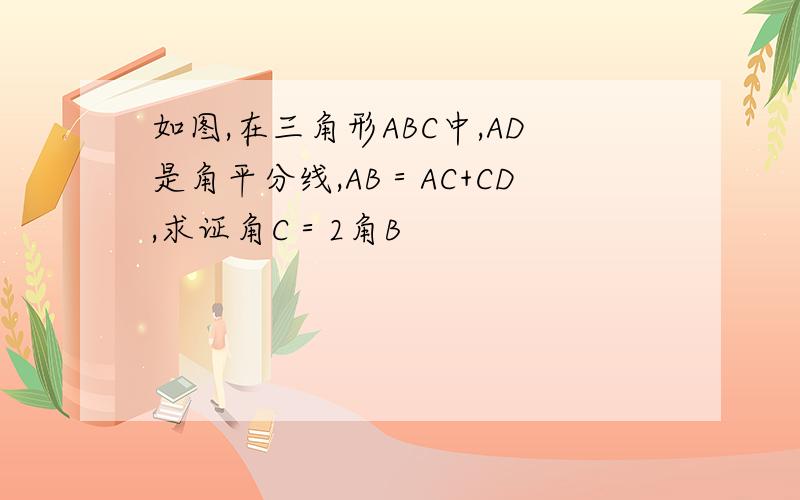 如图,在三角形ABC中,AD是角平分线,AB＝AC+CD,求证角C＝2角B