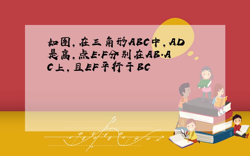 如图,在三角形ABC中,AD是高,点E.F分别在AB.AC上,且EF平行于BC