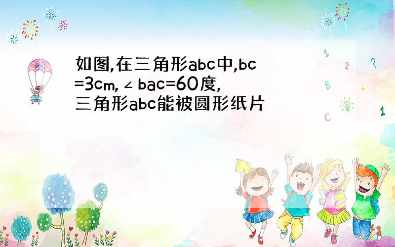 如图,在三角形abc中,bc=3cm,∠bac=60度,三角形abc能被圆形纸片