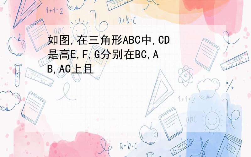 如图,在三角形ABC中,CD是高E,F,G分别在BC,AB,AC上且