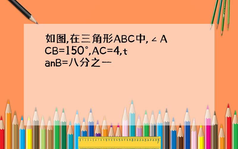 如图,在三角形ABC中,∠ACB=150°,AC=4,tanB=八分之一