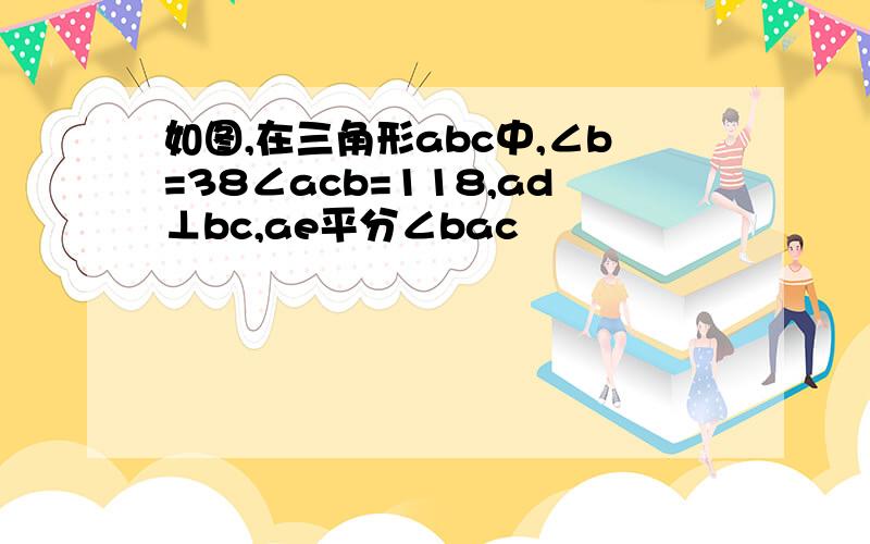 如图,在三角形abc中,∠b=38∠acb=118,ad⊥bc,ae平分∠bac