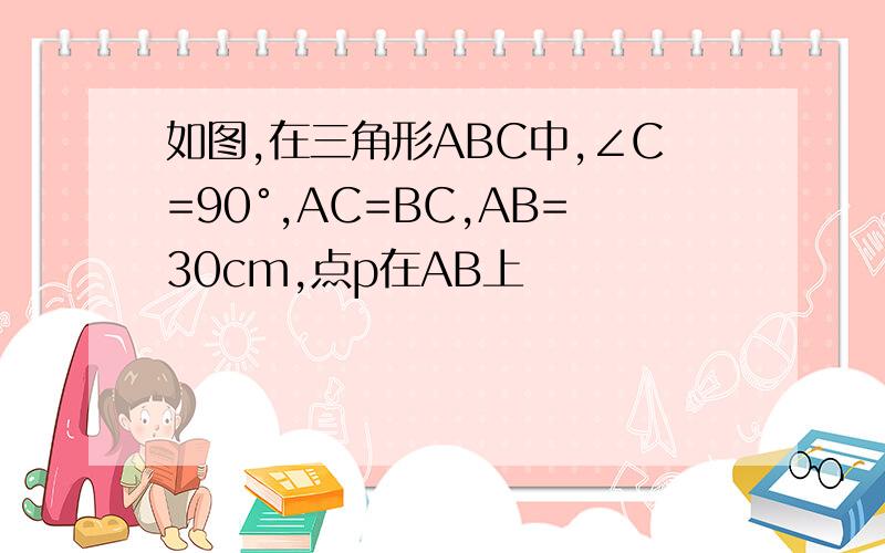 如图,在三角形ABC中,∠C=90°,AC=BC,AB=30cm,点p在AB上