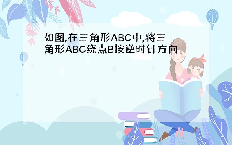 如图,在三角形ABC中,将三角形ABC绕点B按逆时针方向