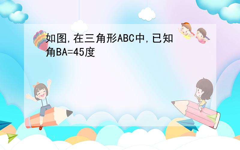 如图,在三角形ABC中,已知角BA=45度