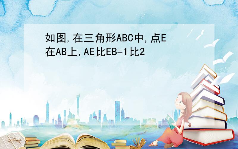 如图,在三角形ABC中,点E在AB上,AE比EB=1比2