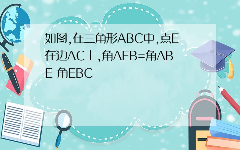 如图,在三角形ABC中,点E在边AC上,角AEB=角ABE 角EBC