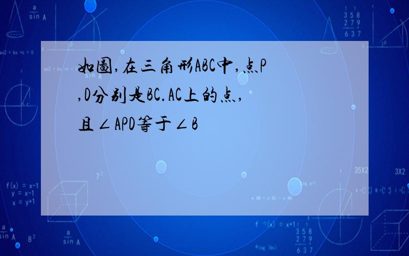 如图,在三角形ABC中,点P,D分别是BC.AC上的点,且∠APD等于∠B