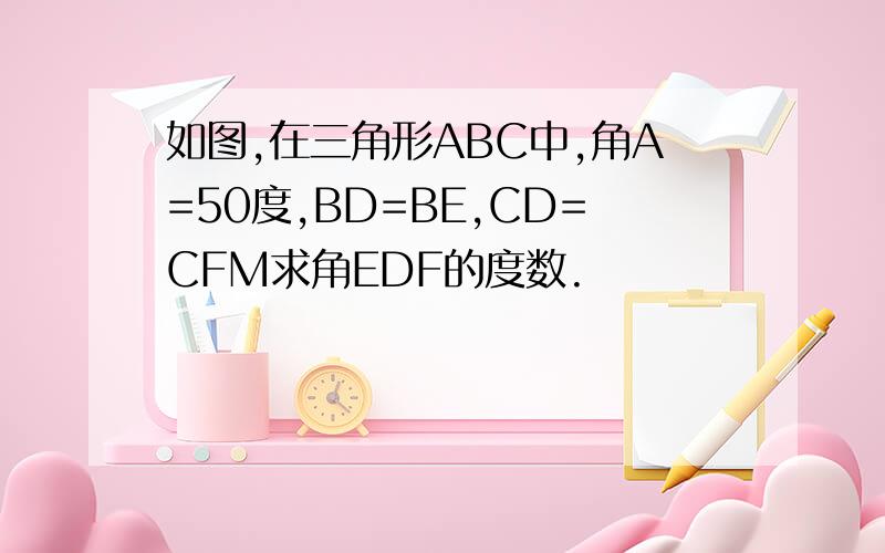 如图,在三角形ABC中,角A=50度,BD=BE,CD=CFM求角EDF的度数.