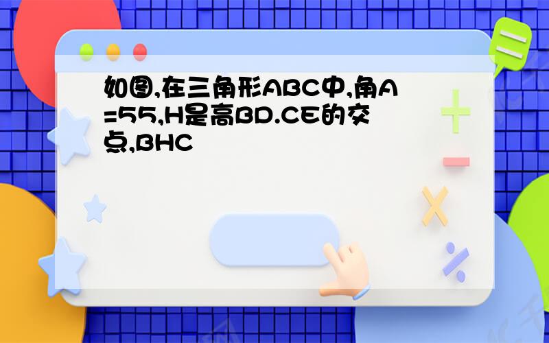 如图,在三角形ABC中,角A=55,H是高BD.CE的交点,BHC