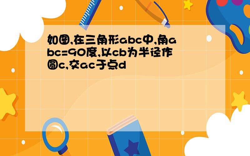 如图,在三角形abc中,角abc=90度,以cb为半径作圆c,交ac于点d