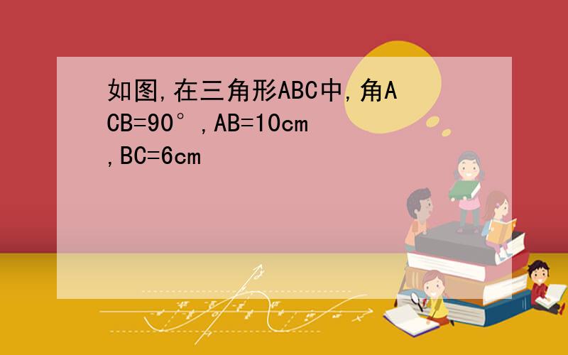 如图,在三角形ABC中,角ACB=90°,AB=10cm,BC=6cm