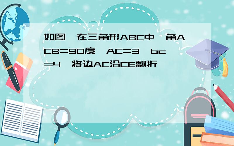 如图,在三角形ABC中,角ACB=90度,AC=3,bc=4,将边AC沿CE翻折