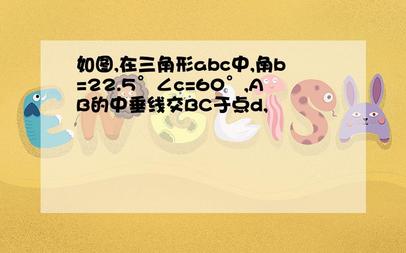 如图,在三角形abc中,角b=22.5°∠c=60°,AB的中垂线交BC于点d,