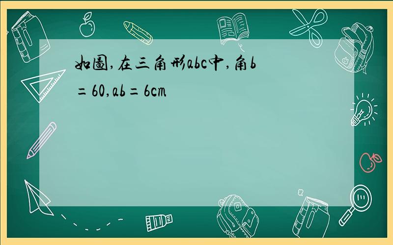 如图,在三角形abc中,角b=60,ab=6cm