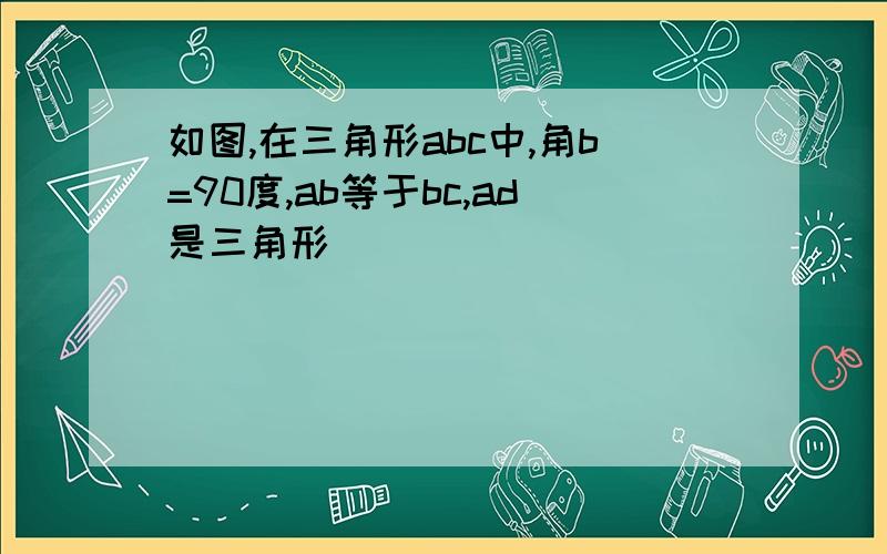 如图,在三角形abc中,角b=90度,ab等于bc,ad是三角形