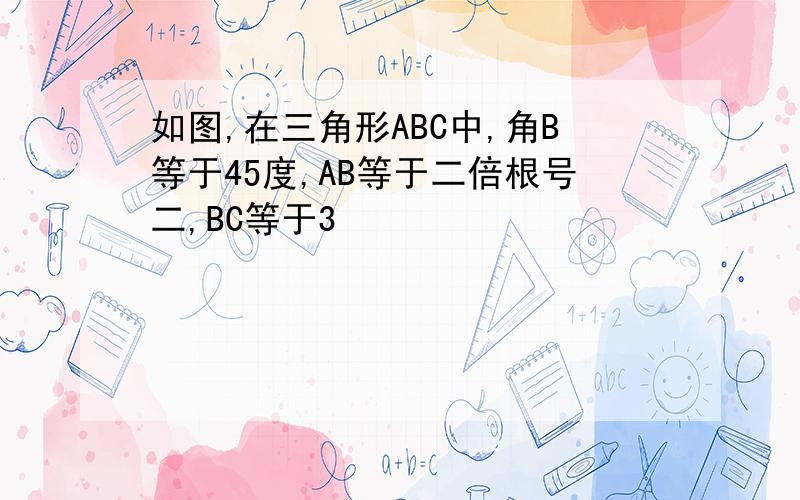 如图,在三角形ABC中,角B等于45度,AB等于二倍根号二,BC等于3