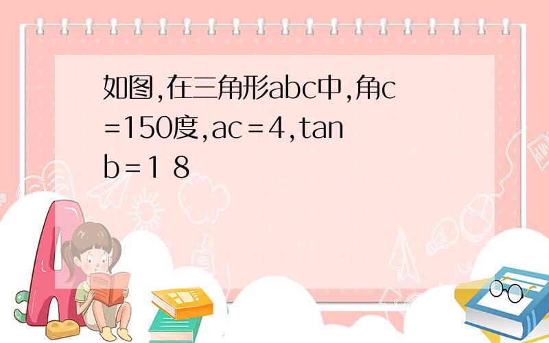 如图,在三角形abc中,角c=150度,ac＝4,tanb＝1 8