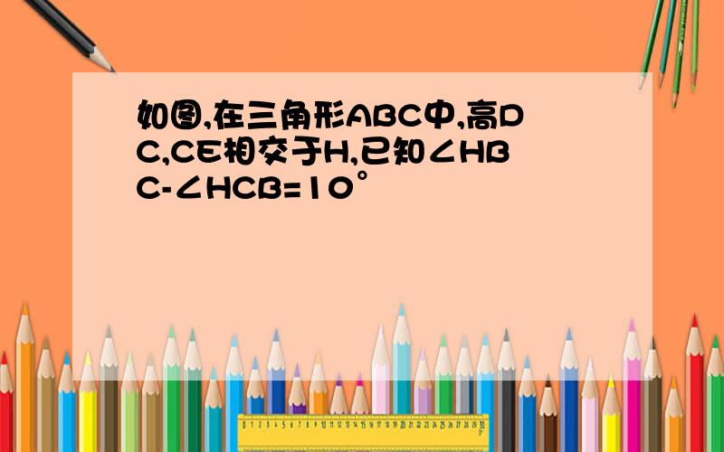 如图,在三角形ABC中,高DC,CE相交于H,已知∠HBC-∠HCB=10°