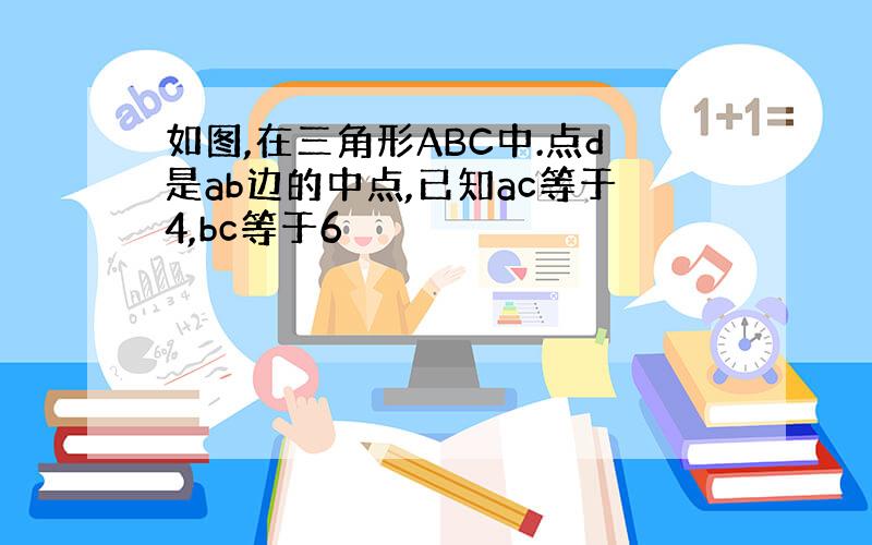 如图,在三角形ABC中.点d是ab边的中点,已知ac等于4,bc等于6