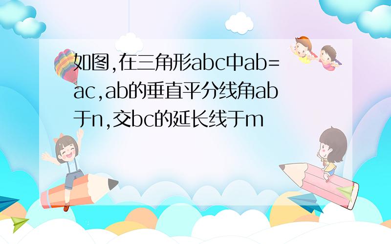 如图,在三角形abc中ab=ac,ab的垂直平分线角ab于n,交bc的延长线于m