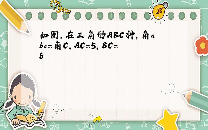 如图,在三角形ABC种,角abc=角C,AC=5,BC=8