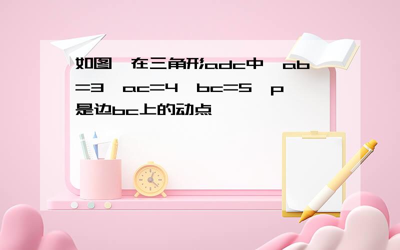 如图,在三角形adc中,ab=3,ac=4,bc=5,p是边bc上的动点