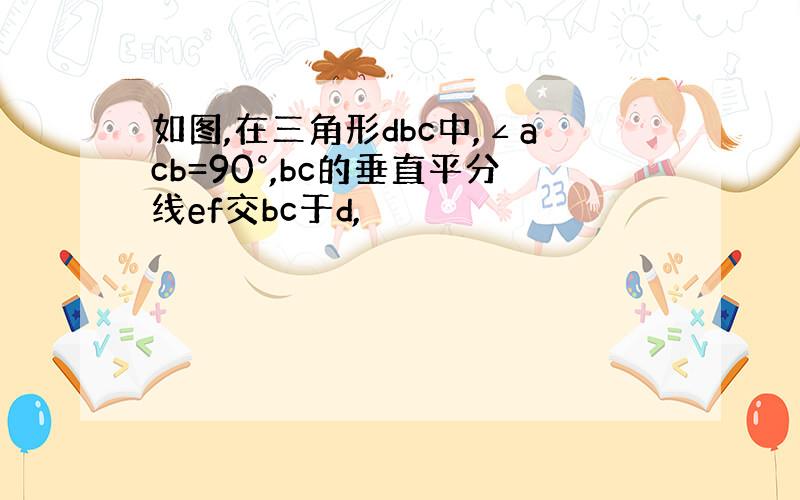 如图,在三角形dbc中,∠acb=90°,bc的垂直平分线ef交bc于d,