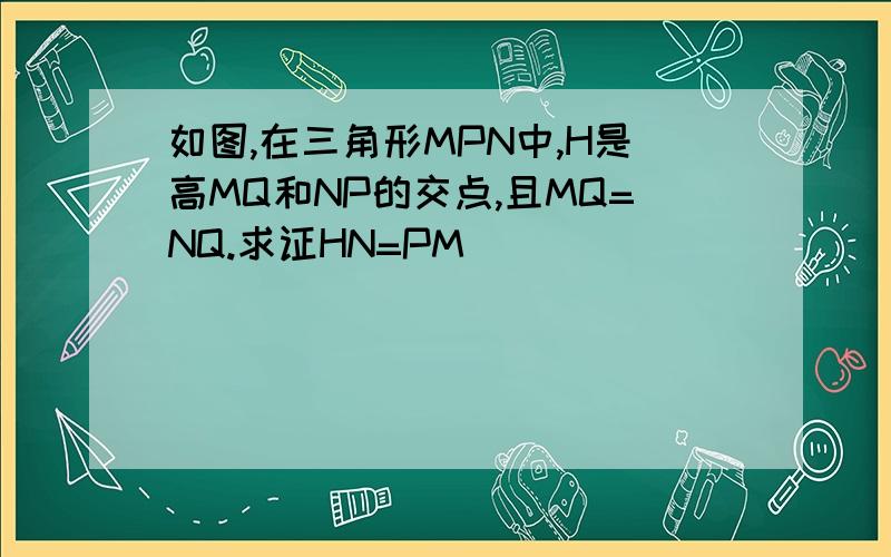 如图,在三角形MPN中,H是高MQ和NP的交点,且MQ=NQ.求证HN=PM