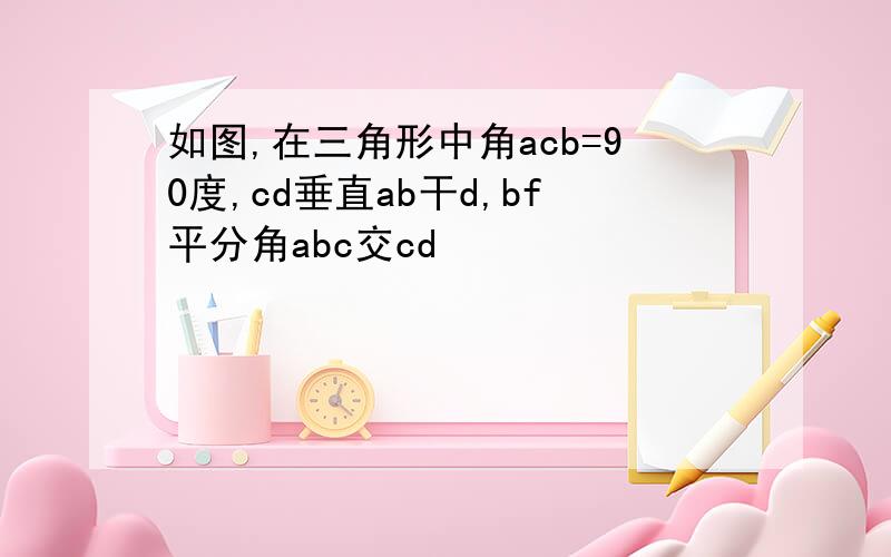 如图,在三角形中角acb=90度,cd垂直ab干d,bf平分角abc交cd