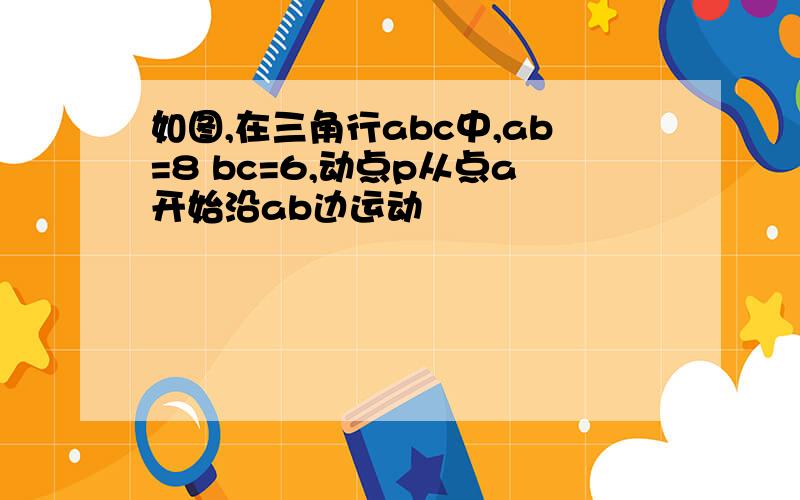 如图,在三角行abc中,ab=8 bc=6,动点p从点a开始沿ab边运动