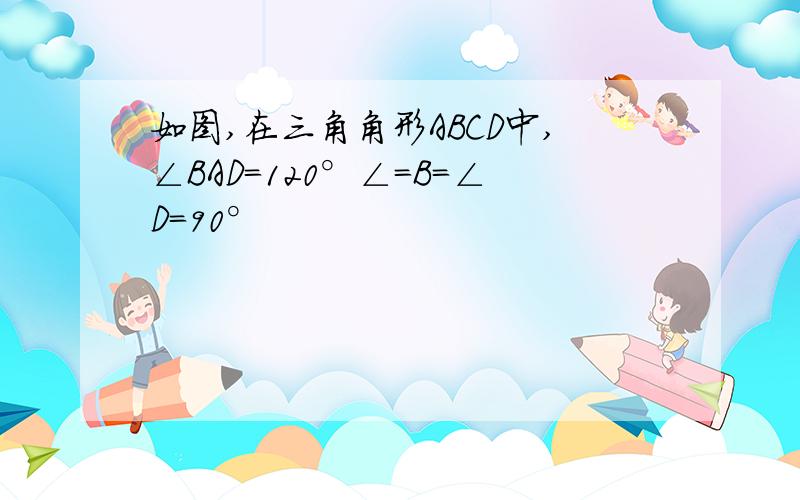 如图,在三角角形ABCD中,∠BAD=120°∠=B=∠D=90°