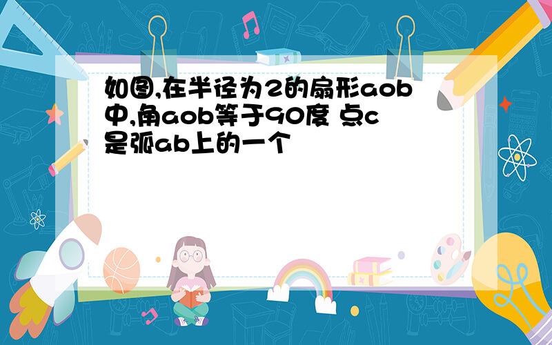 如图,在半径为2的扇形aob中,角aob等于90度 点c是弧ab上的一个