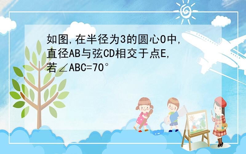 如图,在半径为3的圆心O中,直径AB与弦CD相交于点E,若∠ABC=70°